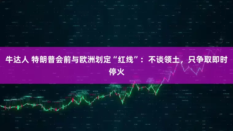 牛达人 特朗普会前与欧洲划定“红线”：不谈领土，只争取即时停火