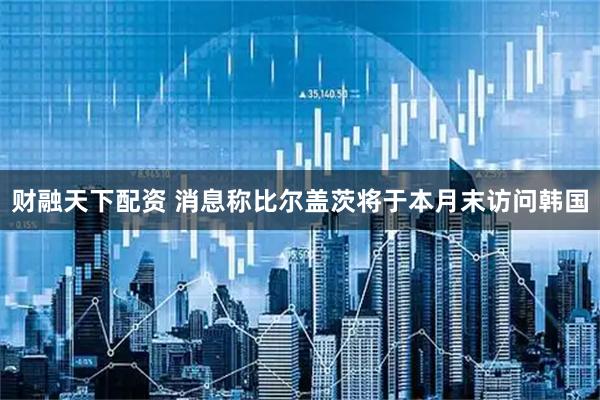 财融天下配资 消息称比尔盖茨将于本月末访问韩国
