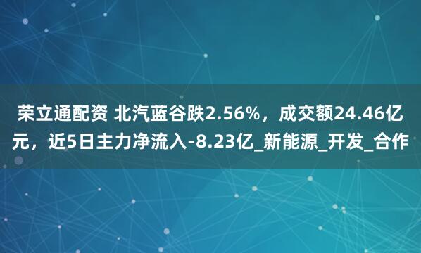 荣立通配资 北汽蓝谷跌2.56%，成交额24.46亿元，近5日主力净流入-8.23亿_新能源_开发_合作
