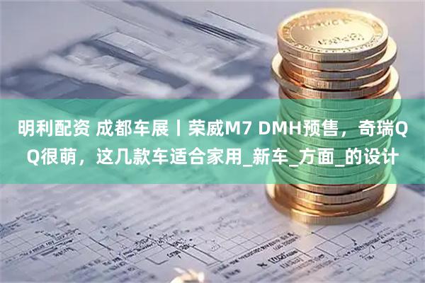 明利配资 成都车展丨荣威M7 DMH预售，奇瑞QQ很萌，这几款车适合家用_新车_方面_的设计