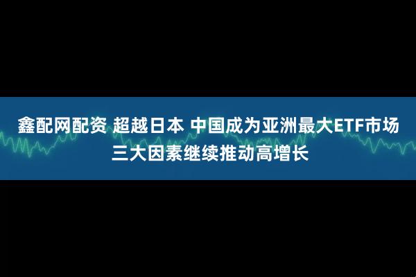 鑫配网配资 超越日本 中国成为亚洲最大ETF市场 三大因素继续推动高增长