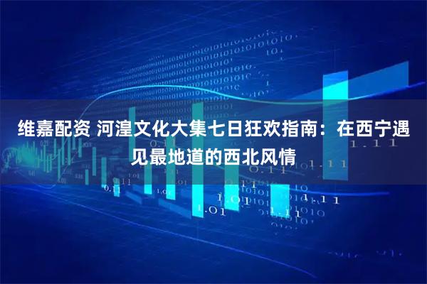 维嘉配资 河湟文化大集七日狂欢指南：在西宁遇见最地道的西北风情