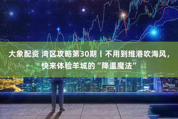 大象配资 湾区攻略第30期丨不用到维港吹海风，快来体验羊城的“降温魔法”