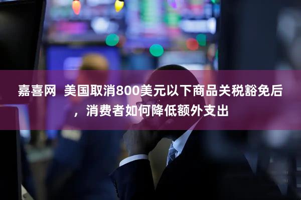 嘉喜网  美国取消800美元以下商品关税豁免后，消费者如何降低额外支出
