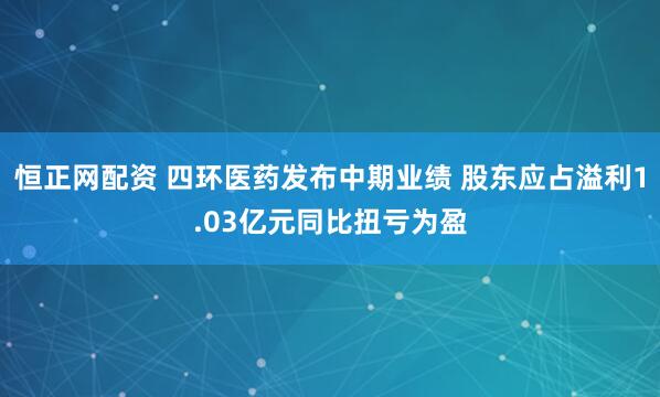 恒正网配资 四环医药发布中期业绩 股东应占溢利1.03亿元同比扭亏为盈