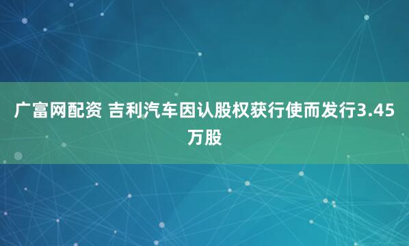 广富网配资 吉利汽车因认股权获行使而发行3.45万股
