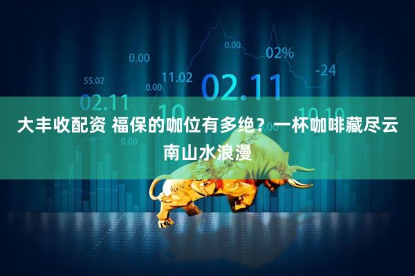 大丰收配资 福保的咖位有多绝？一杯咖啡藏尽云南山水浪漫