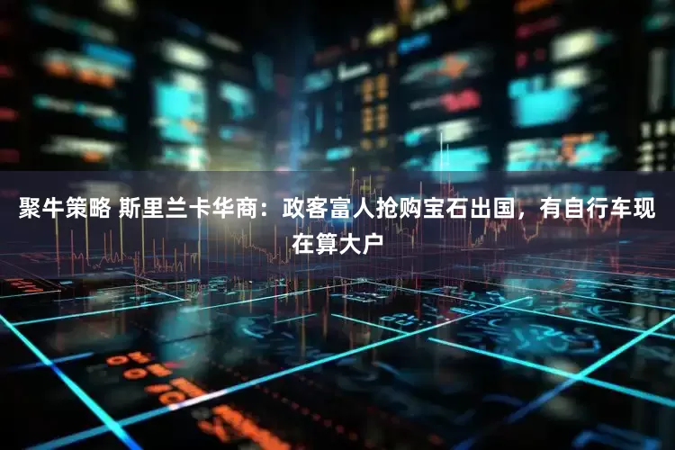 聚牛策略 斯里兰卡华商：政客富人抢购宝石出国，有自行车现在算大户