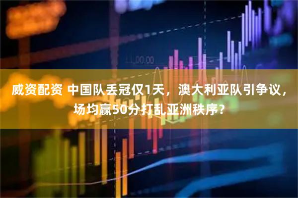 威资配资 中国队丢冠仅1天，澳大利亚队引争议，场均赢50分打乱亚洲秩序？