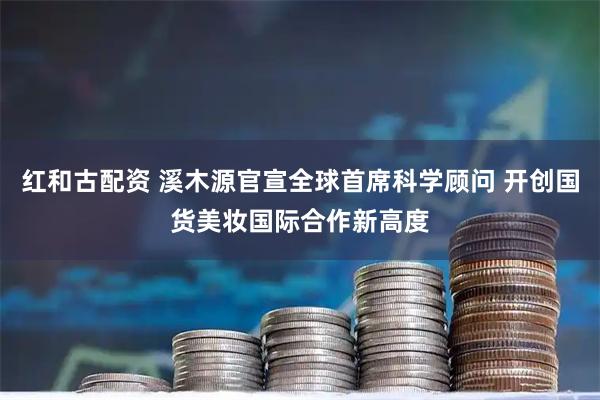 红和古配资 溪木源官宣全球首席科学顾问 开创国货美妆国际合作新高度