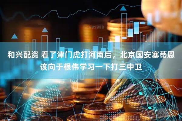和兴配资 看了津门虎打河南后，北京国安塞蒂恩该向于根伟学习一下打三中卫