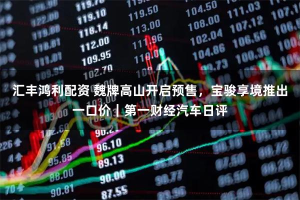 汇丰鸿利配资 魏牌高山开启预售，宝骏享境推出一口价｜第一财经汽车日评