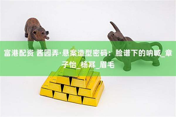 富港配资 酱园弄·悬案造型密码：脸谱下的呐喊_章子怡_杨幂_眉毛