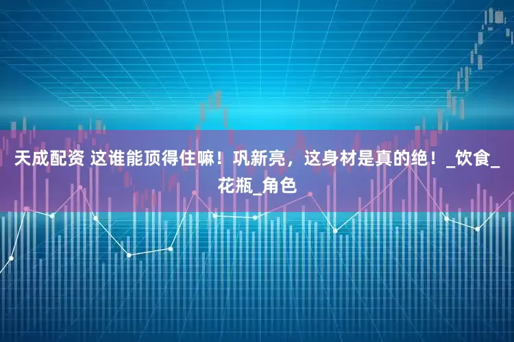天成配资 这谁能顶得住嘛！巩新亮，这身材是真的绝！_饮食_花瓶_角色