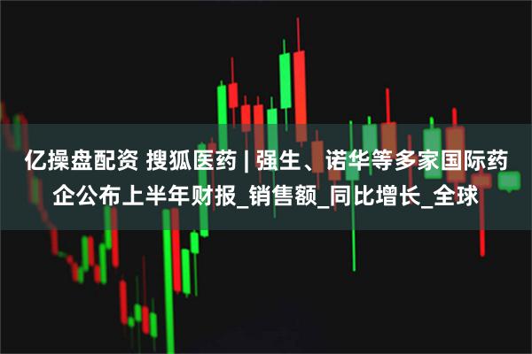 亿操盘配资 搜狐医药 | 强生、诺华等多家国际药企公布上半年财报_销售额_同比增长_全球