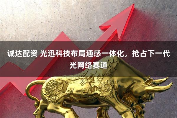诚达配资 光迅科技布局通感一体化，抢占下一代光网络赛道