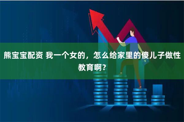熊宝宝配资 我一个女的，怎么给家里的傻儿子做性教育啊？