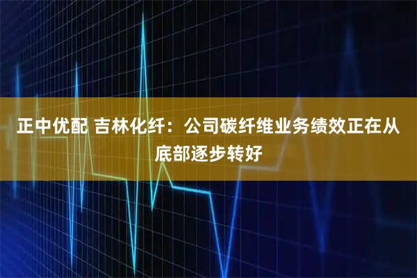 正中优配 吉林化纤：公司碳纤维业务绩效正在从底部逐步转好