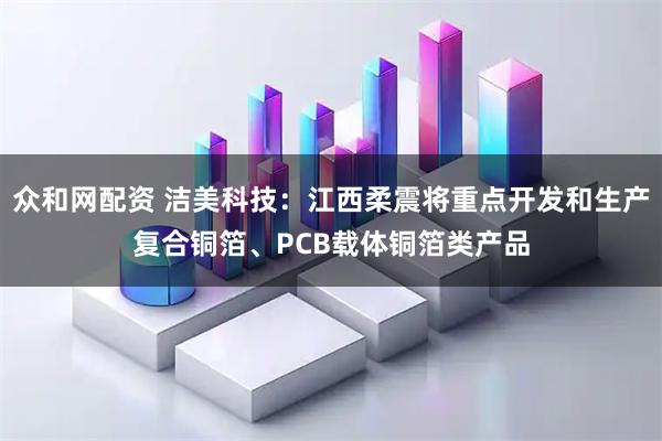 众和网配资 洁美科技：江西柔震将重点开发和生产复合铜箔、PCB载体铜箔类产品