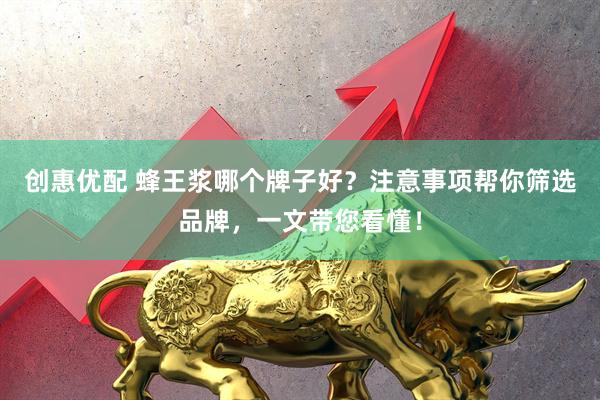 创惠优配 蜂王浆哪个牌子好？注意事项帮你筛选品牌，一文带您看懂！