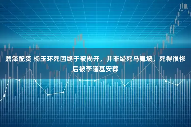 鼎泽配资 杨玉环死因终于被揭开，并非缢死马嵬坡，死得很惨后被李隆基安葬