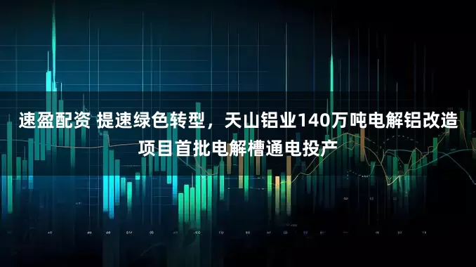 速盈配资 提速绿色转型，天山铝业140万吨电解铝改造项目首批电解槽通电投产