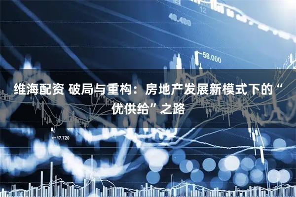 维海配资 破局与重构：房地产发展新模式下的“优供给”之路
