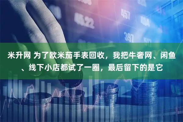 米升网 为了欧米茄手表回收，我把牛奢网、闲鱼、线下小店都试了一圈，最后留下的是它