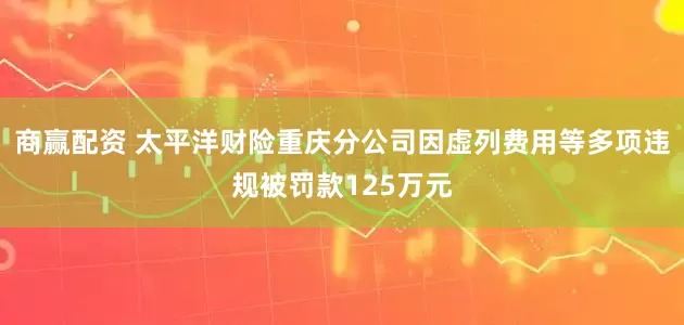 商赢配资 太平洋财险重庆分公司因虚列费用等多项违规被罚款125万元